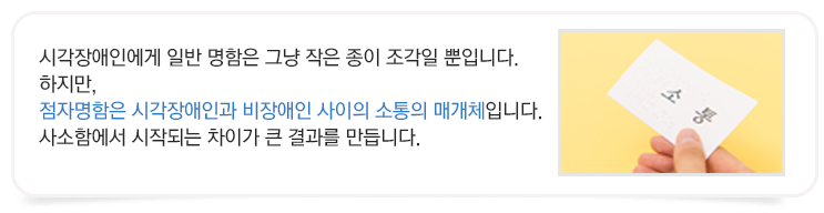시각장애인에게 일반 명함은 그냥 작은 종이 조각일 뿐입니다.하지만, 점자명함은 시각장애인과 비장애인 사이의 소통의 매개체입니다.
사소함에서 시작되는 차이가 큰 결과를 만듭니다.
